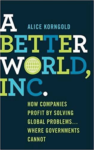 A Better World, Inc. This book has two purposes. First, to feature companies that are highly innovative in finding solutions to the world’s most malignant difficulties as a means to build the corporations’ long-term success and value. Second, and most importantly, to show that the most serious issues facing humanity and our planet can only